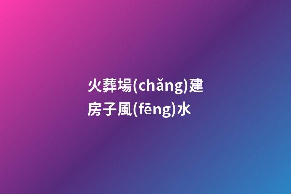 火葬場(chǎng)建房子風(fēng)水