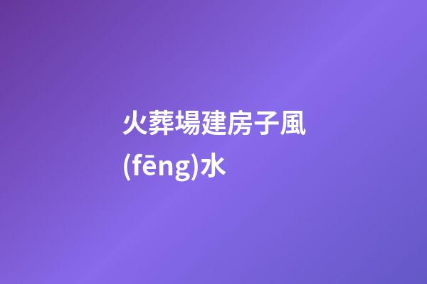 火葬場建房子風(fēng)水