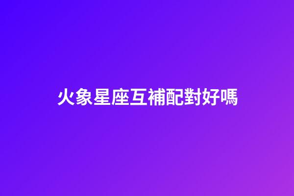 火象星座互補配對好嗎-第1張-星座運勢-玄機派