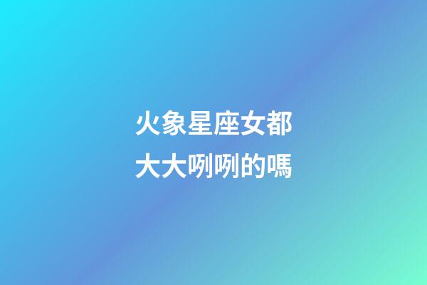 火象星座女都大大咧咧的嗎-第1張-星座運勢-玄機派