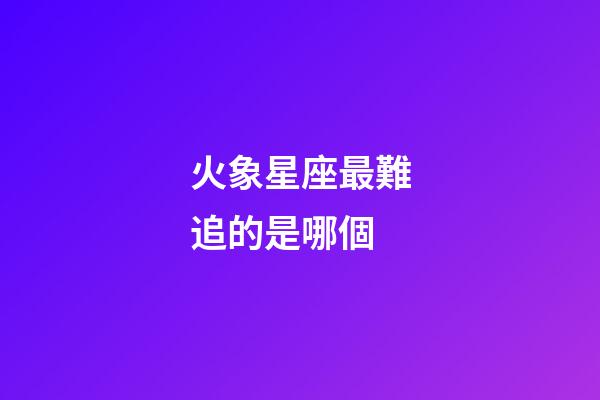 火象星座最難追的是哪個-第1張-星座運勢-玄機派