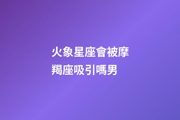 火象星座會被摩羯座吸引嗎男-第1張-星座運勢-玄機派