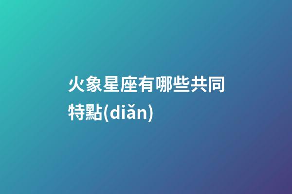 火象星座有哪些共同特點(diǎn)-第1張-星座運(yùn)勢(shì)-玄機(jī)派