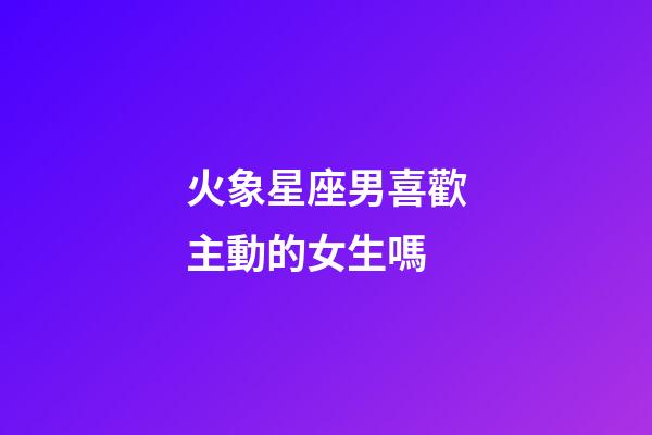火象星座男喜歡主動的女生嗎-第1張-星座運勢-玄機派