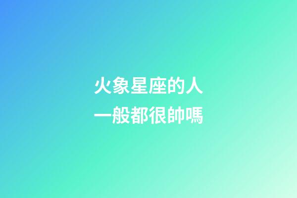 火象星座的人一般都很帥嗎-第1張-星座運勢-玄機派