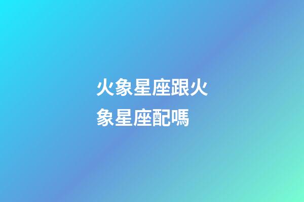 火象星座跟火象星座配嗎-第1張-星座運勢-玄機派
