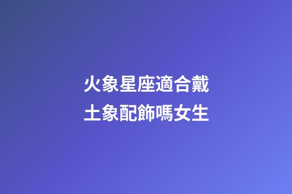 火象星座適合戴土象配飾嗎女生-第1張-星座運勢-玄機派