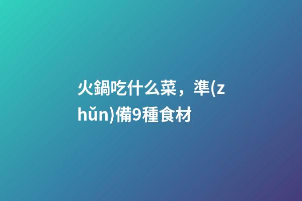 火鍋吃什么菜，準(zhǔn)備9種食材