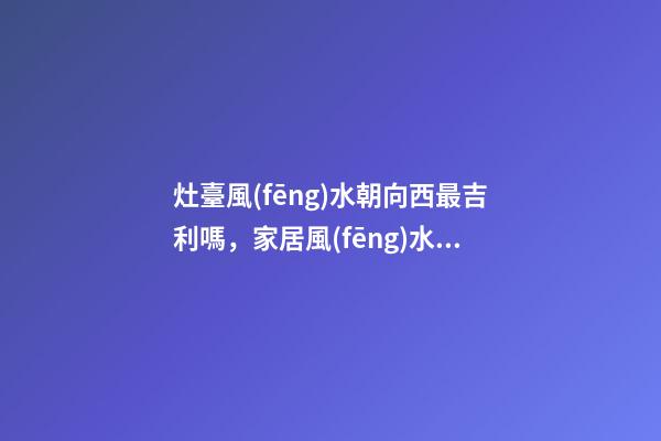 灶臺風(fēng)水朝向西最吉利嗎，家居風(fēng)水注意事項