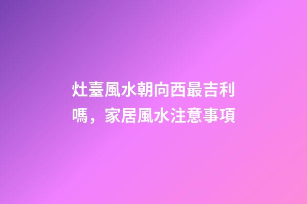 灶臺風水朝向西最吉利嗎，家居風水注意事項