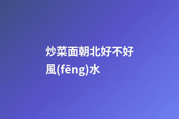 炒菜面朝北好不好風(fēng)水
