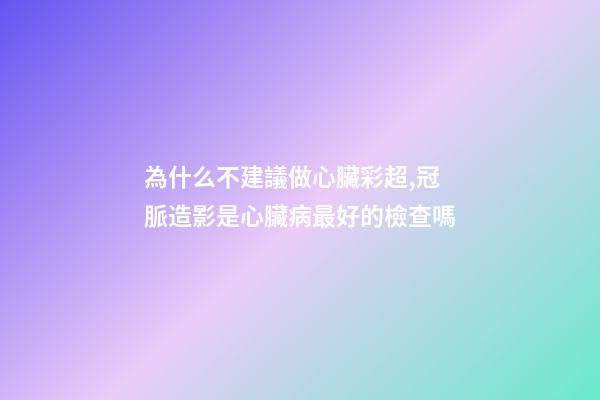 為什么不建議做心臟彩超,冠脈造影是心臟病最好的檢查嗎-第1張-觀點-玄機派
