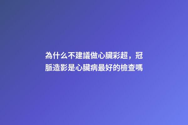 為什么不建議做心臟彩超，冠脈造影是心臟病最好的檢查嗎-第1張-觀點-玄機派