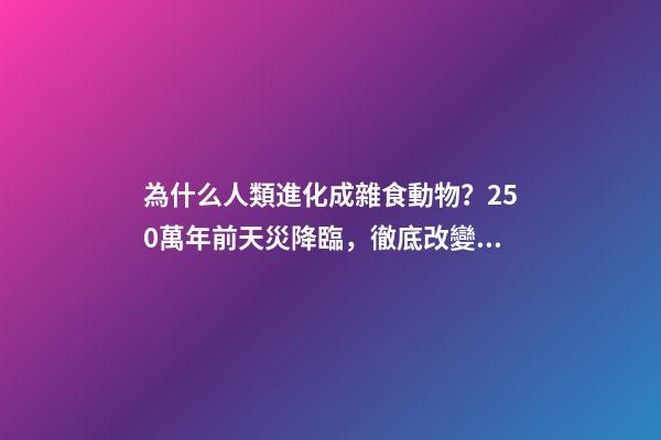 為什么人類進化成雜食動物？250萬年前天災降臨，徹底改變了人類-第1張-觀點-玄機派