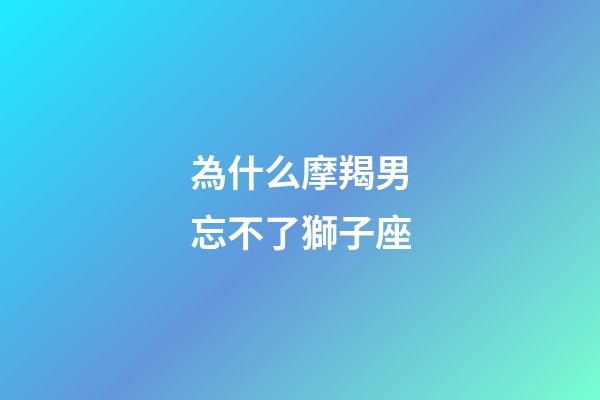為什么摩羯男忘不了獅子座-第1張-星座運勢-玄機派