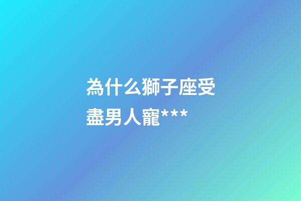 為什么獅子座受盡男人寵***-第1張-星座運勢-玄機派