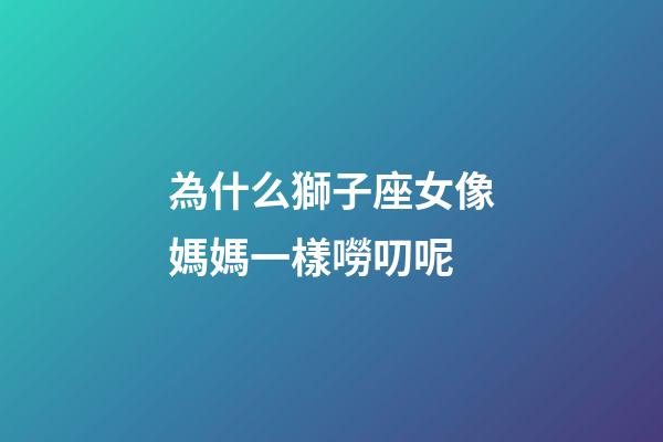為什么獅子座女像媽媽一樣嘮叨呢-第1張-星座運勢-玄機派