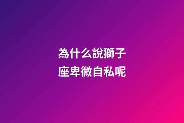 為什么說獅子座卑微自私呢-第1張-星座運勢-玄機派