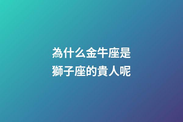 為什么金牛座是獅子座的貴人呢-第1張-星座運勢-玄機派