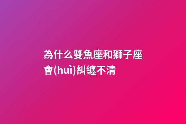 為什么雙魚座和獅子座會(huì)糾纏不清-第1張-星座運(yùn)勢-玄機(jī)派