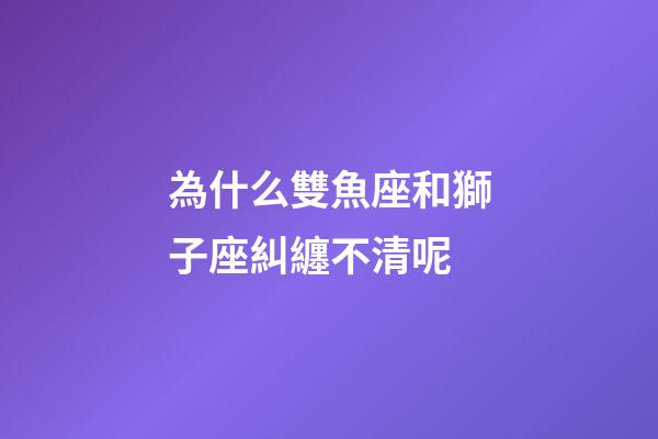 為什么雙魚座和獅子座糾纏不清呢-第1張-星座運勢-玄機派