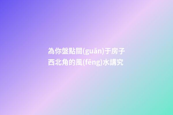 為你盤點關(guān)于房子西北角的風(fēng)水講究