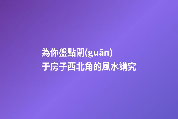 為你盤點關(guān)于房子西北角的風水講究