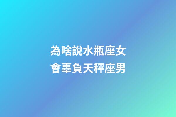 為啥說水瓶座女會辜負天秤座男-第1張-星座運勢-玄機派