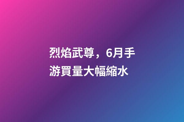 烈焰武尊，6月手游買量大幅縮水-第1張-觀點-玄機派