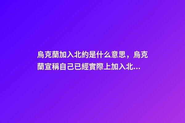 烏克蘭加入北約是什么意思，烏克蘭宣稱自己已經實際上加入北約-第1張-觀點-玄機派