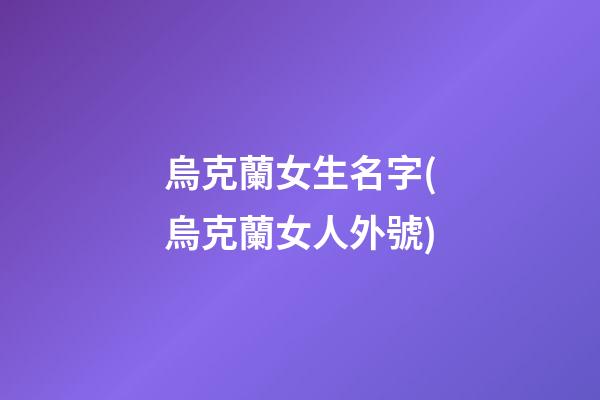 烏克蘭女生名字(烏克蘭女人外號)