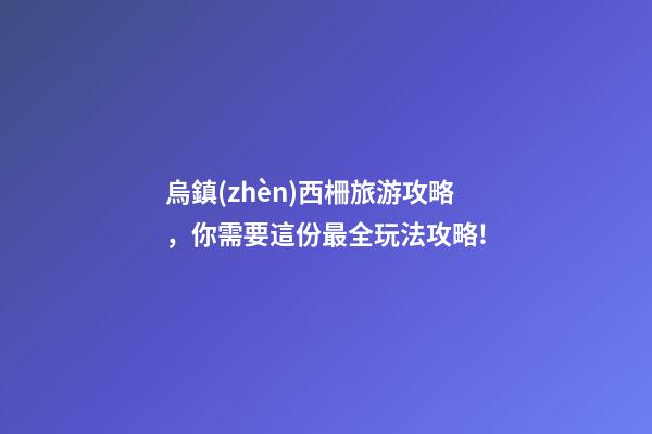 烏鎮(zhèn)西柵旅游攻略，你需要這份最全玩法攻略!-第1張-觀點(diǎn)-玄機(jī)派