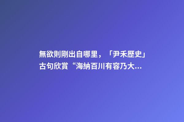 無欲則剛出自哪里，「尹禾歷史」古句欣賞“海納百川有容乃大”是一種什么樣的包容-第1張-觀點-玄機派