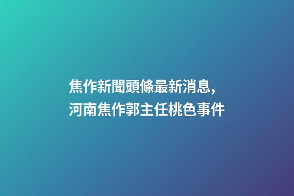 焦作新聞頭條最新消息,河南焦作郭主任桃色事件-第1張-觀點-玄機派