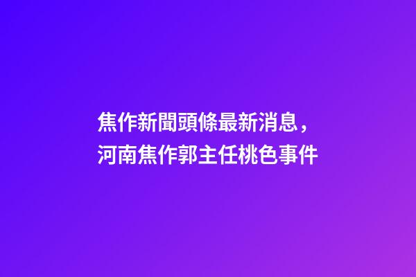 焦作新聞頭條最新消息，河南焦作郭主任桃色事件-第1張-觀點-玄機派