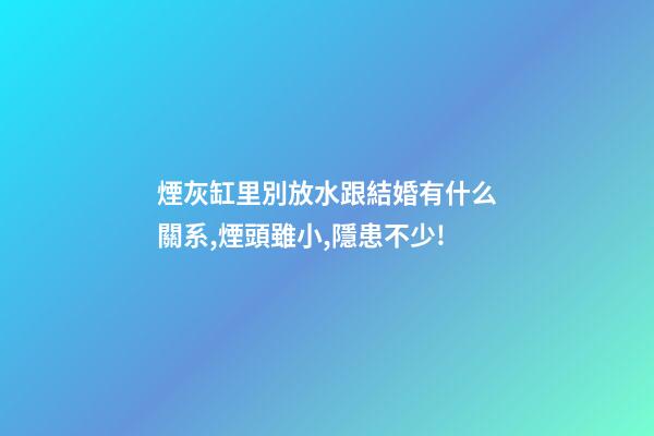 煙灰缸里別放水跟結婚有什么關系,煙頭雖小,隱患不少!-第1張-觀點-玄機派