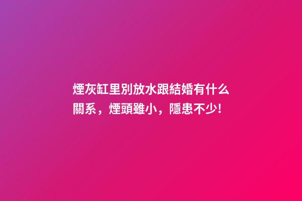 煙灰缸里別放水跟結婚有什么關系，煙頭雖小，隱患不少!-第1張-觀點-玄機派
