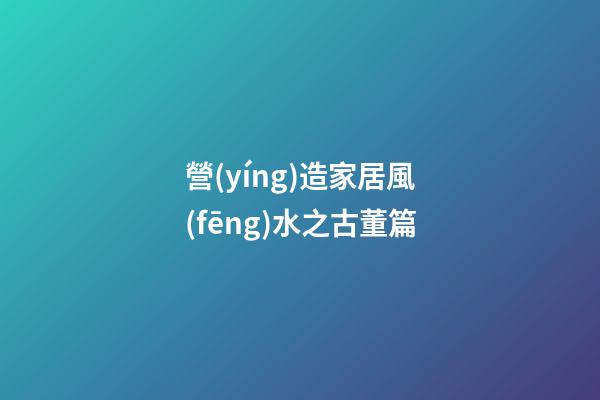 營(yíng)造家居風(fēng)水之古董篇