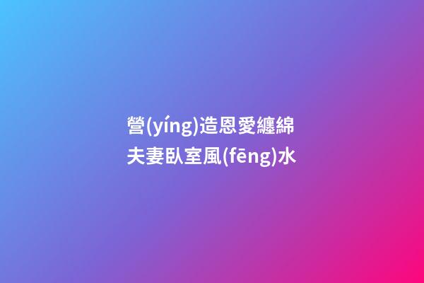營(yíng)造恩愛纏綿夫妻臥室風(fēng)水