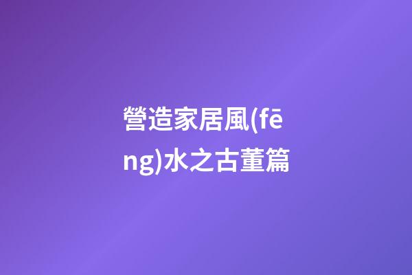營造家居風(fēng)水之古董篇