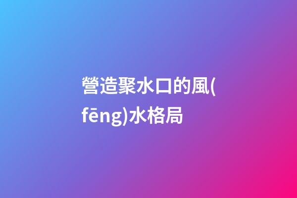 營造聚水口的風(fēng)水格局