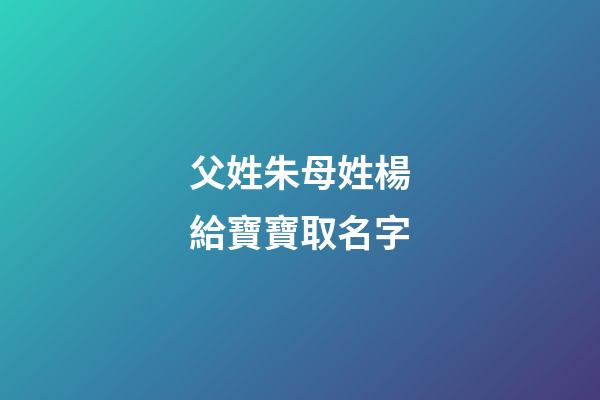 父姓朱母姓楊給寶寶取名字(父姓朱母姓楊給寶寶取名字好嗎)-第1張-寶寶起名-玄機派
