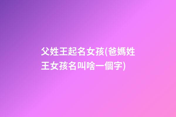 父姓王起名女孩(爸媽姓王女孩名叫啥一個字)