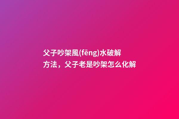 父子吵架風(fēng)水破解方法，父子老是吵架怎么化解