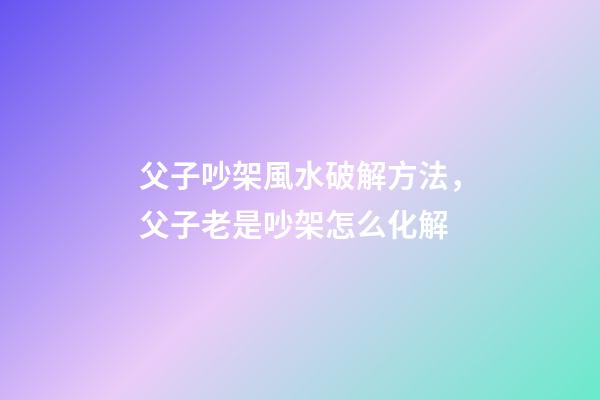 父子吵架風水破解方法，父子老是吵架怎么化解