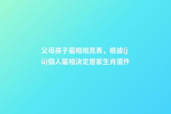 父母孩子屬相相克表，根據(jù)個人屬相決定居家生肖擺件-第1張-觀點-玄機派