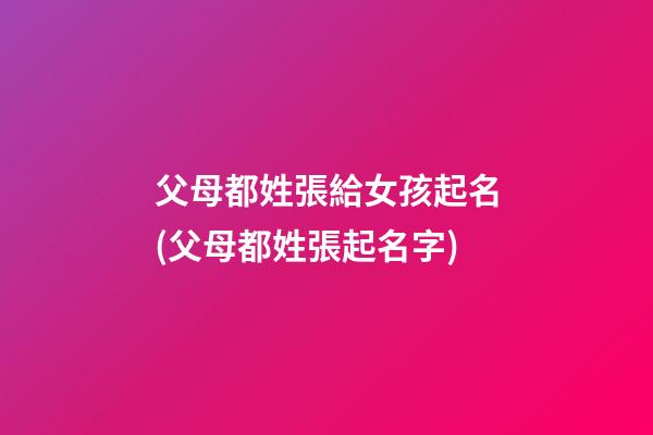 父母都姓張給女孩起名(父母都姓張起名字)