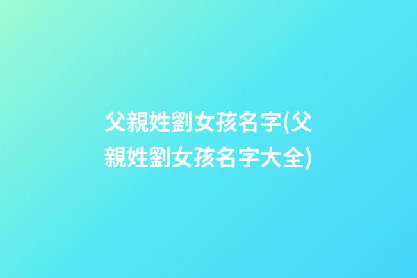 父親姓劉女孩名字(父親姓劉女孩名字大全)