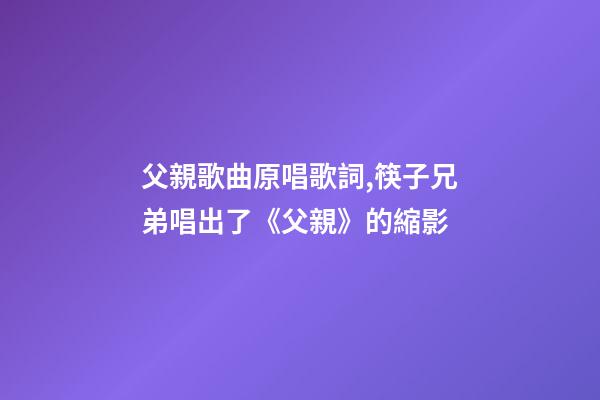 父親歌曲原唱歌詞,筷子兄弟唱出了《父親》的縮影-第1張-觀點(diǎn)-玄機(jī)派
