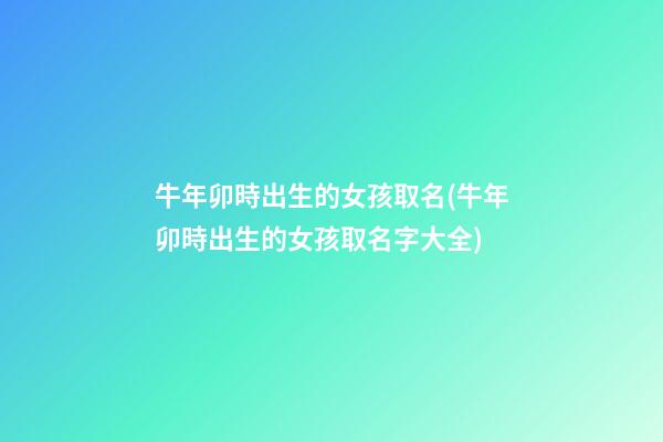 牛年卯時出生的女孩取名(牛年卯時出生的女孩取名字大全)